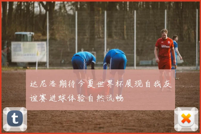 达尼洛期待今夏世界杯展现自我友谊赛进球体验自然流畅
