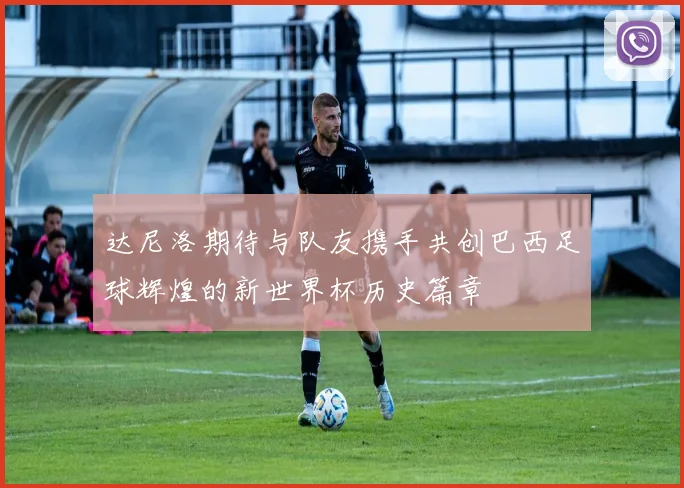 达尼洛期待与队友携手共创巴西足球辉煌的新世界杯历史篇章