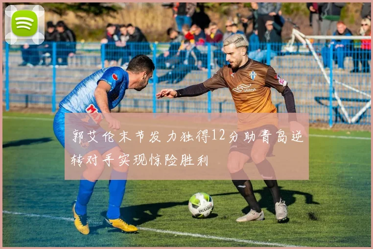 郭艾伦末节发力独得12分助青岛逆转对手实现惊险胜利