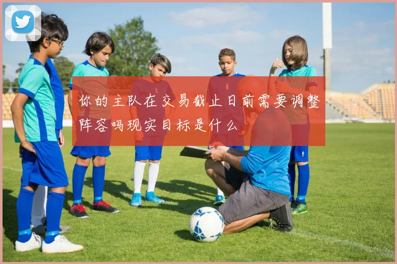 你的主队在交易截止日前需要调整阵容吗现实目标是什么