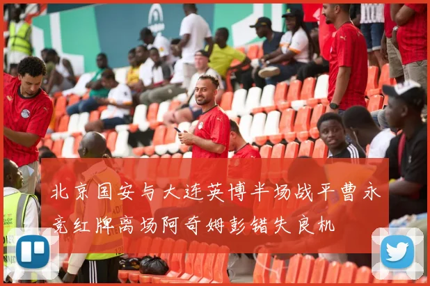 北京国安与大连英博半场战平曹永竞红牌离场阿奇姆彭错失良机