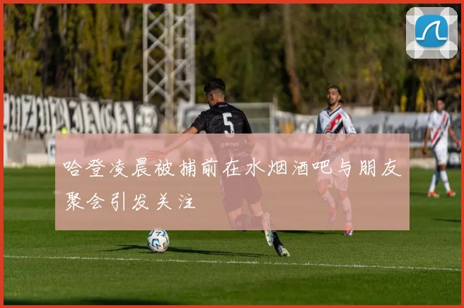 哈登凌晨被捕前在水烟酒吧与朋友聚会引发关注