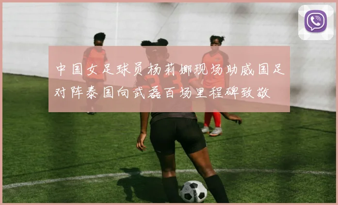 中国女足球员杨莉娜现场助威国足对阵泰国向武磊百场里程碑致敬