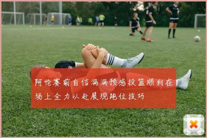 阿伦赛前自信满满预感投篮顺利在场上全力以赴展现跑位技巧