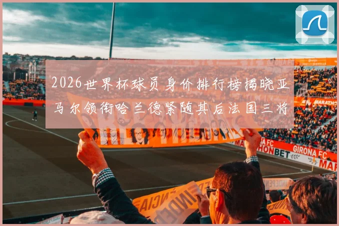 2026世界杯球员身价排行榜揭晓亚马尔领衔哈兰德紧随其后法国三将入围