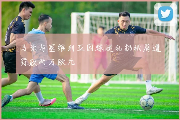 马竞与塞维利亚因球迷乱扔纸屑遭罚款两万欧元