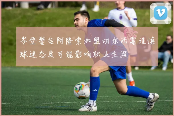 岑登警告阿隆索加盟切尔西需谨慎球迷态度可能影响职业生涯