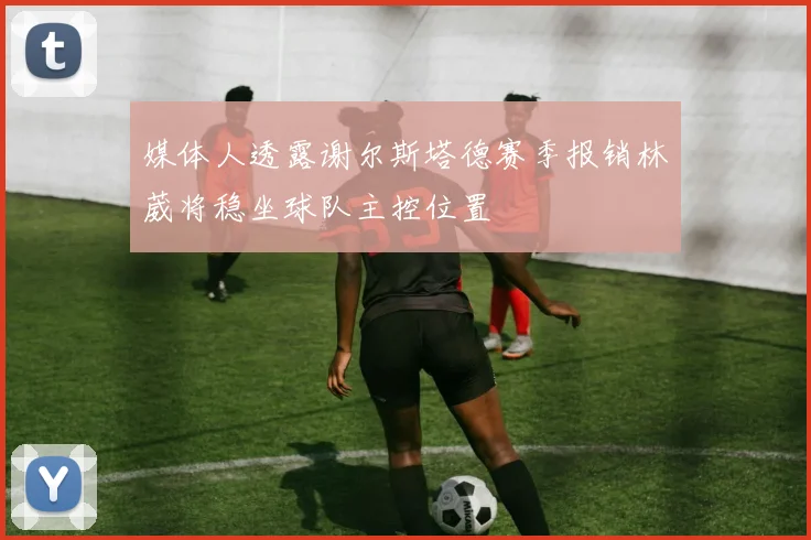 媒体人透露谢尔斯塔德赛季报销林葳将稳坐球队主控位置