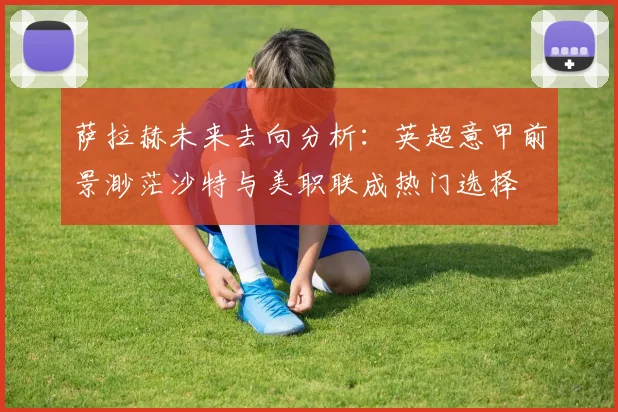 萨拉赫未来去向分析：英超意甲前景渺茫沙特与美职联成热门选择