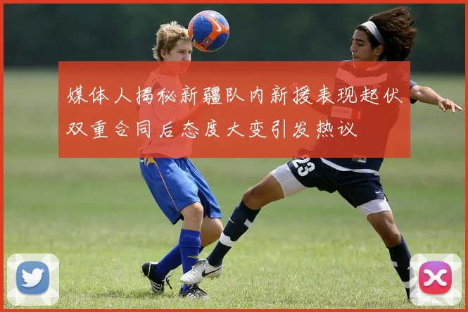 媒体人揭秘新疆队内新援表现起伏双重合同后态度大变引发热议
