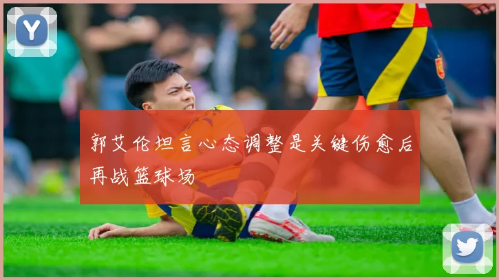 郭艾伦坦言心态调整是关键伤愈后再战篮球场