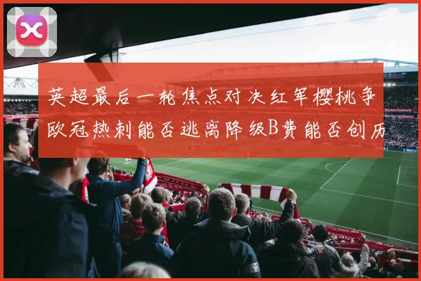 英超最后一轮焦点对决红军樱桃争欧冠热刺能否逃离降级B费能否创历史新高
