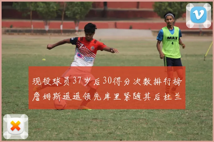 现役球员37岁后30得分次数排行榜詹姆斯遥遥领先库里紧随其后杜兰特位列第三
