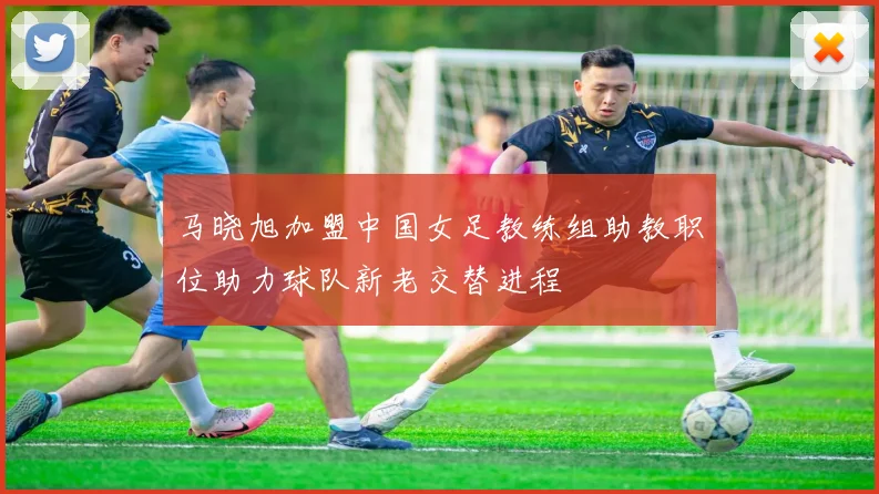 马晓旭加盟中国女足教练组助教职位助力球队新老交替进程