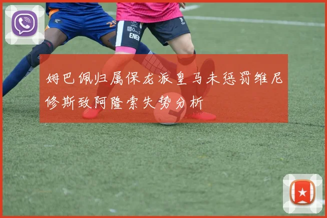 姆巴佩归属保龙派皇马未惩罚维尼修斯致阿隆索失势分析