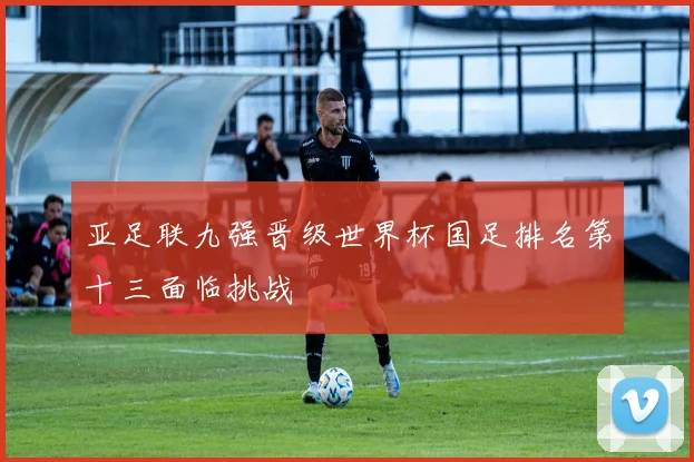 亚足联九强晋级世界杯国足排名第十三面临挑战