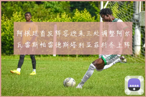 阿根廷首发阵容迎来三处调整阿尔瓦雷斯帕雷德斯塔利亚菲科齐上阵