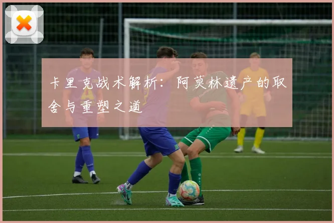 卡里克战术解析：阿莫林遗产的取舍与重塑之道