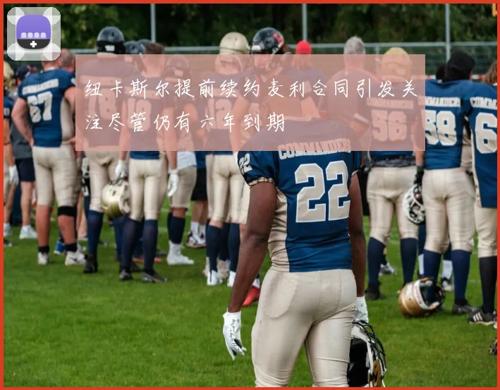 纽卡斯尔提前续约麦利合同引发关注尽管仍有六年到期