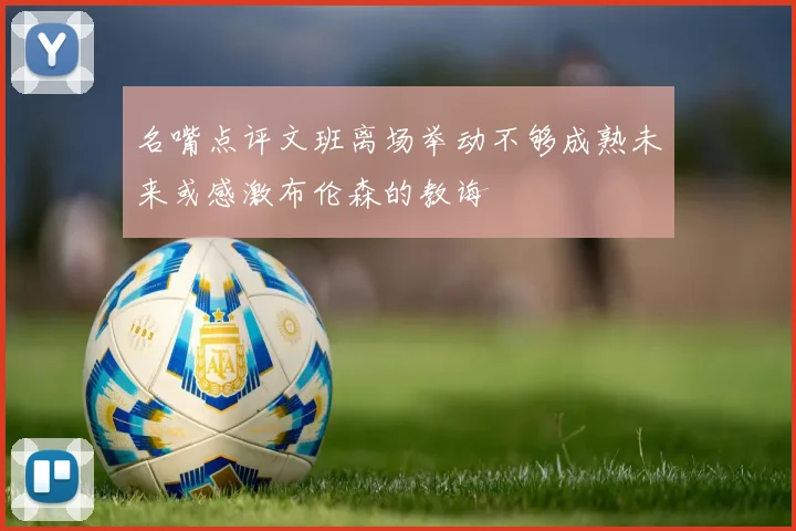 名嘴点评文班离场举动不够成熟未来或感激布伦森的教诲
